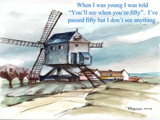 When I was young I was told  “You’ll see when you’re fifty”.  I’ve passed fifty but I don’t see anything . 
