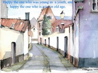 Happy the one who was young as  a youth, and happy the one who is wise in old age. 