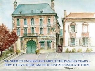 WE NEED TO UNDERSTAND ABOUT THE PASSING YEARS  - HOW TO LIVE THEM, AND NOT JUST ACCUMULATE THEM, 