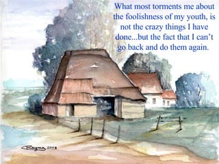 What most torments me about the foolishness of my youth, is not the crazy things I have done...but the fact that I can’t go back and do them again.  