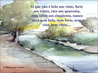 O que não é belo aos vinte, forte
  aos trinta, rico aos quarenta,
nem sábio aos cinqüenta, nunca
 será nem belo, nem forte, nem
        rico, nem sábio…
 
