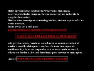 Belas apresentações (slides) em PowerPoint, mensagens
motivadoras, lindas imagens e textos para criar um ambiente de
alegria e bem-estar.
Receba duas mensagens semanais gratuitas, uma na segunda-feira e
outra na sexta.
Basta enviar um e-mail para:
powerpointsemanal-subscribe@yahoogrupos.com.br

       CLIQUE AQUI PARA RECEBER AS MENSAGENS

não precisa escrever nada no e-mail, nem no campo assunto é só
enviar o e-mail e daí a pouco você recebe uma mensagem de
confirmação, clique em responder sem escrever nada no e-mail,
clique em Enviar e já estará inscrito(a) para receber as mensagens.

Acesse: WWW.PLANETAPOWERPOINT.COM.BR
 