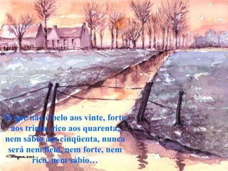 O que não é belo aos vinte, forte
  aos trinta, rico aos quarenta,
nem sábio aos cinqüenta, nunca
 será nem belo, nem forte, nem
        rico, nem sábio…
 