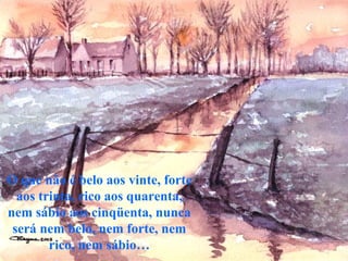 O que não é belo aos vinte, forte
  aos trinta, rico aos quarenta,
nem sábio aos cinqüenta, nunca
 será nem belo, nem forte, nem
        rico, nem sábio…
 