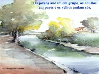 Os jovens andam em grupo, os adultos em pares e os velhos andam sós. 