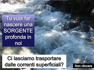 Tu vuoi far nascere una SORGENTE profonda in noiCi lasciamo trasportare dalle correnti superficiali?Non cliccare 