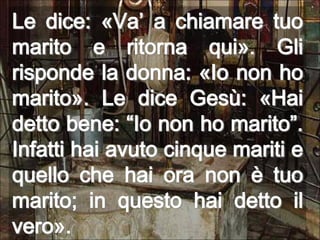 Le dice: «Va’ a chiamare tuo marito e ritorna qui». Gli risponde la donna: «Io non ho marito». Le dice Gesù: «Hai detto bene: “Io non ho marito”. Infatti hai avuto cinque mariti e quello che hai ora non è tuo marito; in questo hai detto il vero».