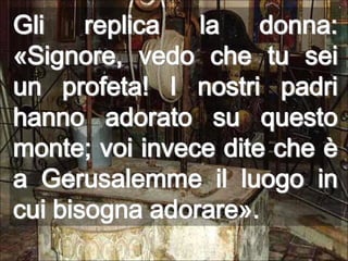 Gli replica la donna: «Signore, vedo che tu sei un profeta! I nostri padri hanno adorato su questo monte; voi invece dite che è a Gerusalemme il luogo in cui bisogna adorare». 