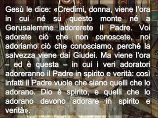 Gesù le dice: «Credimi, donna, viene l’ora in cui né su questo monte né a Gerusalemme adorerete il Padre. Voi adorate ciò che non conoscete, noi adoriamo ciò che conosciamo, perché la salvezza viene dai Giudei. Ma viene l’ora – ed è questa – in cui i veri adoratori adoreranno il Padre in spirito e verità: così infatti il Padre vuole che siano quelli che lo adorano. Dio è spirito, e quelli che lo adorano devono adorare in spirito e verità».