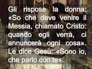 Gli rispose la donna: «So che deve venire il Messia, chiamato Cristo: quando egli verrà, ci annuncerà ogni cosa». Le dice Gesù: «Sono io, che parlo con te».