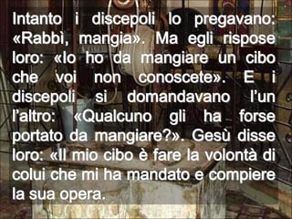 Intanto i discepoli lo pregavano: «Rabbì, mangia». Ma egli rispose loro: «Io ho da mangiare un cibo che voi non conoscete». E i discepoli si domandavano l’un l’altro: «Qualcuno gli ha forse portato da mangiare?». Gesù disse loro: «Il mio cibo è fare la volontà di colui che mi ha mandato e compiere la sua opera.