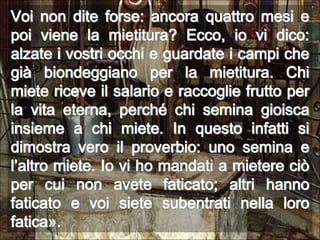 Voi non dite forse: ancora quattro mesi e poi viene la mietitura? Ecco, io vi dico: alzate i vostri occhi e guardate i campi che già biondeggiano per la mietitura. Chi miete riceve il salario e raccoglie frutto per la vita eterna, perché chi semina gioisca insieme a chi miete. In questo infatti si dimostra vero il proverbio: uno semina e l’altro miete. Io vi ho mandati a mietere ciò per cui non avete faticato; altri hanno faticato e voi siete subentrati nella loro fatica».