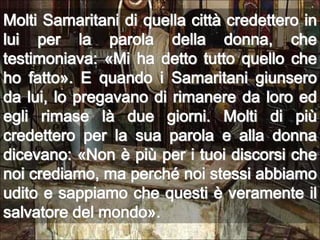 Molti Samaritani di quella città credettero in lui per la parola della donna, che testimoniava: «Mi ha detto tutto quello che ho fatto». E quando i Samaritani giunsero da lui, lo pregavano di rimanere da loro ed egli rimase là due giorni. Molti di più credettero per la sua parola e alla donna dicevano: «Non è più per i tuoi discorsi che noi crediamo, ma perché noi stessi abbiamo udito e sappiamo che questi è veramente il salvatore del mondo».