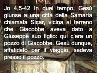 Jo 4,5-42 In quel tempo, Gesù giunse a una città della Samarìa chiamata Sicar, vicina al terreno che Giacobbe aveva dato a Giuseppe suo figlio: qui c’era un pozzo di Giacobbe. Gesù dunque, affaticato per il viaggio, sedeva presso il pozzo.