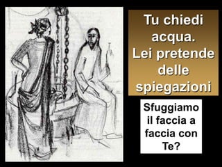 Tu chiedi acqua. Lei pretendedelle spiegazioniSfuggiamo il faccia a faccia con Te?