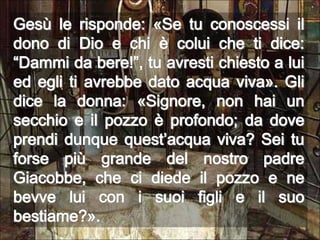 Gesù le risponde: «Se tu conoscessi il dono di Dio e chi è colui che ti dice: “Dammi da bere!”, tu avresti chiesto a lui ed egli ti avrebbe dato acqua viva». Gli dice la donna: «Signore, non hai un secchio e il pozzo è profondo; da dove prendi dunque quest’acqua viva? Sei tu forse più grande del nostro padre Giacobbe, che ci diede il pozzo e ne bevve lui con i suoi figli e il suo bestiame?».