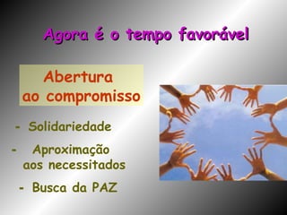 Abertura  ao compromisso -  Solidariedade -  Aproximação aos necessitados -  Busca da PAZ   Agora é o tempo favorável 
