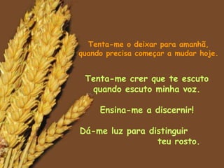 Tenta-me o deixar para amanhã, quando precisa começar a mudar hoje. Tenta-me crer que te escuto quando escuto minha voz. Ensina-me a discernir! Dá-me luz para distinguir  teu rosto. 
