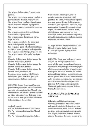 São Miguel, baluarte dos Cristãos, rogai
por nós.
São Miguel, força daqueles que combatem
pelo estandarte da Cruz, rogai por nós.
São Miguel, luz e confiança das almas no
último momento da vida, rogai por nós.
São Miguel, socorro muito certo, rogai por
nós.
São Miguel, nosso auxílio em todas as
adversidades, rogai por nós.
São Miguel, arauto da sentença eterna,
rogai por nós.
São Miguel, consolador das almas que
estão no Purgatório, rogai por nós.
São Miguel, a quem o Senhor incumbiu de
receber as almas que estão no Purgatório,
São Miguel, nosso Príncipe, rogai por nós.
São Miguel, nosso Advogado, rogai por
nós.
Cordeiro de Deus, que tirais o pecado do
mundo, perdoai-nos, Senhor.
Cordeiro de Deus, que tirais o pecado do
mundo, atendei-nos, Senhor.
Cordeiro de Deus, que tirais o pecado do
mundo, tende piedade de nós.
Rogai por nós, ó glorioso São Miguel,
Príncipe da Igreja de Cristo, para que
sejamos dignos de Suas promessas.
ORAÇÃO: Senhor Jesus, santificai-nos,
por uma bênção sempre nova, e concedei-
nos, pela intercessão de São Miguel, esta
sabedoria que nos ensina a ajuntar riquezas
do Céu e a trocar os bens do tempo pelos
da eternidade. Vós que viveis e reinais em
todos os séculos dos séculos.
Ao final, reza-se:
Um Pai Nosso em honra de São Gabriel.
Um Pai Nosso em honra de São Miguel
Arcanjo.
Um Pai Nosso em honra de São Rafael.
Gloriosíssimo São Miguel, chefe e
príncipe dos exércitos celestes, fiel
guardião das almas, vencedor dos espíritos
rebeldes, amado da casa de Deus, nosso
admirável guia depois de Cristo; vós, cuja
excelência e virtudes são eminentíssimas,
dignai-vos livrar-nos de todos os males,
nós todos que recorremos a vós com
confiança, e fazei pela vossa incomparável
proteção, que adiantemos cada dia mais na
fidelidade em servir a Deus.
V. Rogai por nós, ó bem-aventurado São
Miguel, príncipe da Igreja de Cristo.
R. Para que sejamos dignos de suas
promessas.
ORAÇÃO: Deus, todo poderoso e eterno,
que por um prodígio de bondade e
misericórdia para a salvação dos homens,
escolhestes para príncipe de Vossa Igreja o
gloriosíssimo Arcanjo São Miguel, tornai-
nos dignos, nós vo-lo pedimos, de sermos
preservados de todos os nossos inimigos, a
fim de que na hora da nossa morte nenhum
deles nos possa inquietar, mas que nos seja
dado de sermos introduzidos por ele na
presença da Vossa poderosa e augusta
Majestade, pelos merecimentos de Jesus
Cristo, Nosso Senhor.
CONSAGRAÇÃO A SÃO MIGUEL
ARCANJO
Ó Príncipe nobilíssimo dos Anjos,
valoroso guerreiro do Altíssimo, zeloso
defensor da glória do Senhor, terror dos
espíritos rebeldes, amor e delícia de todos
os Anjos justos, meu diletíssimo Arcanjo
São Miguel, desejando eu fazer parte do
número dos vossos devotos e servos, a vós
 