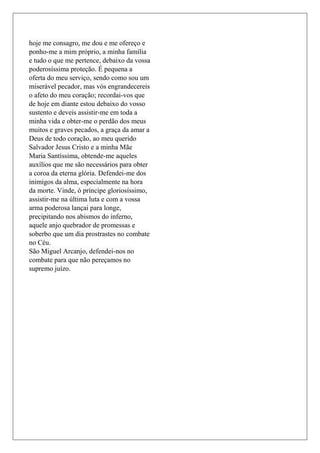 hoje me consagro, me dou e me ofereço e
ponho-me a mim próprio, a minha família
e tudo o que me pertence, debaixo da vossa
poderosíssima proteção. É pequena a
oferta do meu serviço, sendo como sou um
miserável pecador, mas vós engrandecereis
o afeto do meu coração; recordai-vos que
de hoje em diante estou debaixo do vosso
sustento e deveis assistir-me em toda a
minha vida e obter-me o perdão dos meus
muitos e graves pecados, a graça da amar a
Deus de todo coração, ao meu querido
Salvador Jesus Cristo e a minha Mãe
Maria Santíssima, obtende-me aqueles
auxílios que me são necessários para obter
a coroa da eterna glória. Defendei-me dos
inimigos da alma, especialmente na hora
da morte. Vinde, ó príncipe gloriosíssimo,
assistir-me na última luta e com a vossa
arma poderosa lançai para longe,
precipitando nos abismos do inferno,
aquele anjo quebrador de promessas e
soberbo que um dia prostrastes no combate
no Céu.
São Miguel Arcanjo, defendei-nos no
combate para que não pereçamos no
supremo juízo.
 