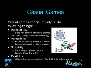 Casual Games Casual games concist mainly of the  following things: Acceptability Does not contain offensive themes (Ex: sex, drugs, violence, swearing) Accessibility Excist on many gaming platforms Easy to obtain (Ex: shop, internet) Simplicity Non-complex game system Easy to learn the rules Flexibility Allows short game sessions (Ex: 5-15 min before work) 