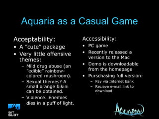 Aquaria as a Casual Game Acceptability: A ”cute” package Very little offensive themes: Mild drug abuse (an ”edible” rainbow-colored mushroom). Sexual themes? A small orange bikini can be obtained. Violence: Enemies dies in a puff of light.   Accessibility: PC game Recently released a version to the Mac Demo is downloadable from the homepage Purschasing full version: Pay via Internet bank Recieve e-mail link to download 