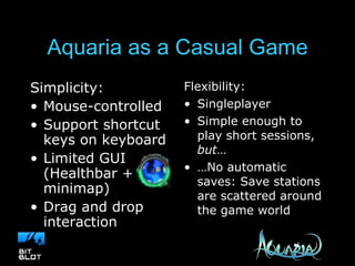 Aquaria as a Casual Game Simplicity: Mouse-controlled Support shortcut keys on keyboard Limited GUI (Healthbar + minimap) Drag and drop interaction Flexibility: Singleplayer Simple enough to play short sessions,  but … … No automatic saves: Save stations are scattered around the game world 