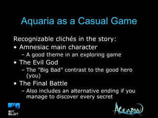 Aquaria as a Casual Game Recognizable clichés in the story: Amnesiac main character A good theme in an exploring game The Evil God The ”Big Bad” contrast to the good hero (you) The Final Battle Also includes an alternative ending if you manage to discover every secret 