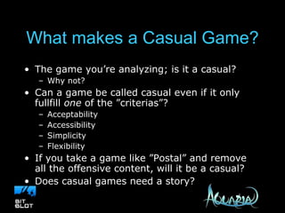 What makes a Casual Game? The game you’re analyzing; is it a casual?  Why not? Can a game be called casual even if it only fullfill  one  of the ”criterias”? Acceptability Accessibility Simplicity Flexibility If you take a game like ”Postal” and remove all the offensive content, will it be a casual? Does casual games need a story? 
