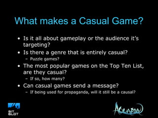 What makes a Casual Game? Is it all about gameplay or the audience it’s targeting? Is there a genre that is entirely casual? Puzzle games? The most popular games on the Top Ten List, are they casual?  If so, how many? Can casual games send a message? If being used for propaganda, will it still be a causal? 