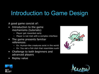 Introduction to Game Design A good game concist of: Introduction to the game mechanisms (tutorials): Player get rewarded early Player is not met with a complex interface The game presents familiar references: Ex: Human-like creatures exist in the world Ex: You eat a fish dish that resembles sushi Challenge to both beginners and advanced players Replay value 