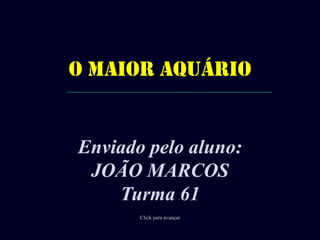 O MAIOR AQUÁRIO Enviadopeloaluno: JOÃO MARCOS Turma 61 Click para avançar 