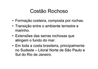 Costão Rochoso
• Formação costeira, composta por rochas.
• Transição entre o ambiente terrestre e
  marinho.
• Extensões das serras rochosas que
  atingem o fundo do mar.
• Em toda a costa brasileira, principalmente
  no Sudeste – Litoral Norte de São Paulo e
  Sul do Rio de Janeiro.
 