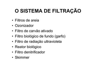 O SISTEMA DE FILTRAÇÃO
•   Filtros de areia
•   Ozonizador
•   Filtro de carvão ativado
•   Filtro biológico de fundo (garfo)
•   Filtro de radiação ultravioleta
•   Reator biológico
•   Filtro denitrificador
•   Skimmer
 