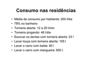 Consumo nas residências
•   Média de consumo por habitante: 200 l/dia
•   78% no banheiro
•   Torneira aberta: 12 a 20 l/min
•   Torneira pingando: 46 l/dia
•   Escovar os dentes com torneira aberta: 23 l
•   Lavar louça com torneira aberta: 105 l
•   Lavar o carro com balde: 60 l
•   Lavar o carro com mangueira: 600 l.
 