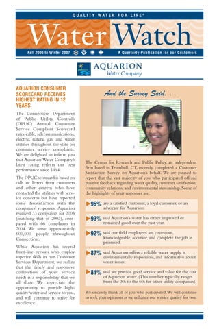 QUALITY WATER FOR LIFE®




      Fall 2006 to Winter 2007                          A Quarterly Publication for our Customers




AQUARION CONSUMER
                                                And the Survey Said. . .
SCORECARD RECEIVES
HIGHEST RATING IN 12
YEARS
The Connecticut Department
of Public Utility Control’s
(DPUC) Annual Consumer
Service Complaint Scorecard
rates cable, telecommunications,
electric, natural gas, and water
utilities throughout the state on
consumer service complaints.
We are delighted to inform you
that Aquarion Water Company’s
                                     The Center for Research and Public Policy, an independent
latest rating reflects our best
                                     firm based in Trumbull, CT, recently completed a Customer
performance since 1994.
                                     Satisfaction Survey on Aquarion’s behalf. We are pleased to
The DPUC scorecard is based on       report that the vast majority of you who participated offered
calls or letters from customers      positive feedback regarding water quality, customer satisfaction,
and other citizens who have          community relations, and environmental stewardship. Some of
contacted the utilities with serv-   the highlights of your responses are:
ice concerns but have reported
                                     M




                                        95%
some dissatisfaction with the                  are a satisfied customer, a loyal customer, or an
                                               advocate for Aquarion.
companies’ responses. Aquarion
received 33 complaints for 2005
                                     M




                                        93%    said Aquarion’s water has either improved or
(matching that of 2003), com-
                                               remained good over the past year.
pared with 66 complaints in
2004. We serve approximately
                                     M




                                        92%    said our field employees are courteous,
600,000 people throughout
                                               knowledgeable, accurate, and complete the job as
Connecticut.
                                               promised.
While Aquarion has several
front-line persons who employ
                                     M




                                        87%    said Aquarion offers a reliable water supply, is
superior skills in our Customer                environmentally responsible, and informative about
                                               water issues.
Services Department, we realize
that the timely and responsive
                                     M




                                        81%    said we provide good service and value for the cost
completion of your service
                                               of Aquarion water. (This number typically ranges
needs is a responsibility that we
                                               from the 30s to the 60s for other utility companies).
all share. We appreciate the
opportunity to provide high-
                                     We sincerely thank all of you who participated.We will continue
quality water and service to you,
                                     to seek your opinions as we enhance our service quality for you.
and will continue to strive for
excellence.
 