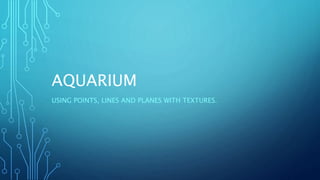AQUARIUM
USING POINTS, LINES AND PLANES WITH TEXTURES.
 