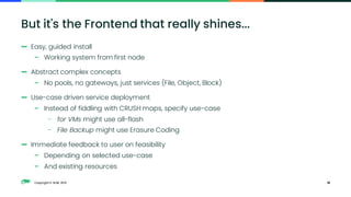 Copyright © SUSE 2021
— Easy, guided install
– Working system from first node
— Abstract complex concepts
– No pools, no gateways, just services (File, Object, Block)
— Use-case driven service deployment
– Instead of fiddling with CRUSH maps, specify use-case
– for VMs might use all-flash
– File Backup might use Erasure Coding
— Immediate feedback to user on feasibility
– Depending on selected use-case
– And existing resources
18
But it's the Frontend that really shines...
 