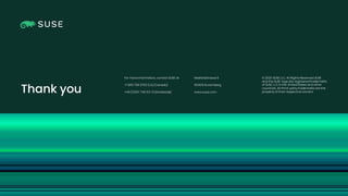 Copyright © SUSE 2021
© 2020 SUSE LLC. All Rights Reserved. SUSE
and the SUSE logo are registeredtrademarks
of SUSE LLCin the UnitedStates and other
countries. All third-party trademarks are the
property of their respective owners.
For more information, contact SUSE at:
+1 800 796 3700 (U.S./Canada)
+49 (0)911-740 53-0(Worldwide)
Maxfeldstrasse 5
90409 Nuremberg
www.suse.com
Thank you
 