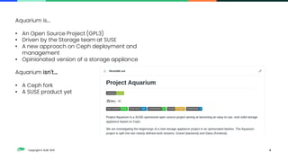 Copyright © SUSE 2021 4
Aquarium is....
• An Open Source Project (GPL3)
• Driven by the Storage team at SUSE
• A new approach on Ceph deployment and
management
• Opinionated version of a storage appliance
Aquarium isn't....
• A Ceph fork
• A SUSE product yet
 