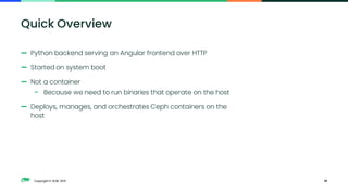 Copyright © SUSE 2021
— Python backend serving an Angular frontend over HTTP
— Started on system boot
— Not a container
– Because we need to run binaries that operate on the host
— Deploys, manages, and orchestrates Ceph containers on the
host
10
Quick Overview
 