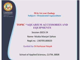 TOPIC “AQUARIUM ACCESSORIES AND
EQUIPMENTS
Session-2023-24
Name- Mukta Manjari Sahoo
Regd.no.- 230705180023
M.Sc 1st year Zoology
Subject:- Ornamental Aquaculture
Guided by-Dr.Yashaswi Nayak
School of Applied Sciences, CUTM, BBSR
 