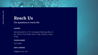 WWW.TKOCORAL.COM
Reach Us
For questions or more info
ADDRESS
Workshop No.Q, 11/F, Camelpaint Buildings Block 3,
No. 60 Hoi Yuen Road, Kwun Tong, Kowloon, Hong
Kong.
PHONE NUMBER
94713929
EMAIL ADDRESS
tak@tkocoral.com