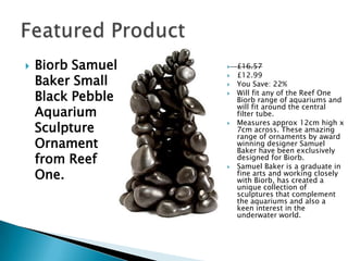  Biorb Samuel
Baker Small
Black Pebble
Aquarium
Sculpture
Ornament
from Reef
One.
£16.57
£12.99
You Save: 22%
Will fit any of the Reef One
Biorb range of aquariums and
will fit around the central
filter tube.
Measures approx 12cm high x
7cm across. These amazing
range of ornaments by award
winning designer Samuel
Baker have been exclusively
designed for Biorb.
Samuel Baker is a graduate in
fine arts and working closely
with Biorb, has created a
unique collection of
sculptures that complement
the aquariums and also a
keen interest in the
underwater world.