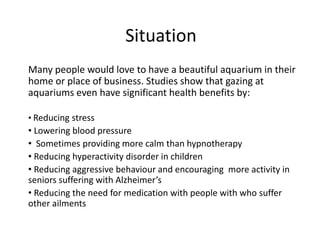 Situation Many people would love to have a beautiful aquarium in their home or place of business. Studies show that gazing at aquariums even have significant health benefits by:  ,[object Object]