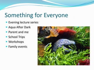 Something for Everyone
 Evening lecture series
 Aqua After Dark
 Parent and me
 School Trips

 Workshops
 Family events

 