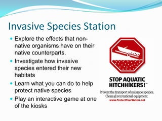 Invasive Species Station
 Explore the effects that non-

native organisms have on their
native counterparts.
 Investigate how invasive
species entered their new
habitats
 Learn what you can do to help
protect native species
 Play an interactive game at one
of the kiosks

 