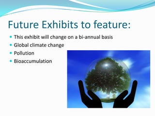 Future Exhibits to feature:
 This exhibit will change on a bi-annual basis
 Global climate change
 Pollution
 Bioaccumulation

 