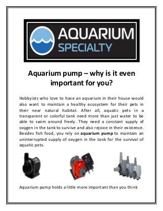 Aquarium pump – why is it even
important for you?
Hobbyists who love to have an aquarium in their house would
also want to maintain a healthy ecosystem for their pets in
their near natural habitat. After all, aquatic pets in a
transparent or colorful tank need more than just water to be
able to swim around freely. They need a constant supply of
oxygen in the tank to survive and also rejoice in their existence.
Besides fish food, you rely on aquarium pump to maintain an
uninterrupted supply of oxygen in the tank for the survival of
aquatic pets.
Aquarium pump holds a little more important than you think
 
