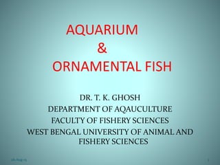 AQUARIUM
&
ORNAMENTAL FISH
DR. T. K. GHOSH
DEPARTMENT OF AQAUCULTURE
FACULTY OF FISHERY SCIENCES
WEST BENGAL UNIVERSITY OF ANIMAL AND
FISHERY SCIENCES
26-Aug-15 1
 